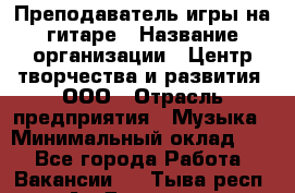 Преподаватель игры на гитаре › Название организации ­ Центр творчества и развития, ООО › Отрасль предприятия ­ Музыка › Минимальный оклад ­ 1 - Все города Работа » Вакансии   . Тыва респ.,Ак-Довурак г.